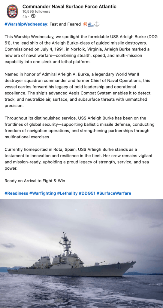 #WarshipWednesday: Fast and Feared 💥🌊⚓️

This Warship Wednesday, we spotlight the formidable USS Arleigh Burke (DDG 51), the lead ship of the Arleigh Burke-class of guided missile destroyers. Commissioned on July 4, 1991, in Norfolk, Virginia, Arleigh Burke marked a new era of naval warfare—combining stealth, speed, and multi-mission capability into one sleek and lethal platform.

Named in honor of Admiral Arleigh A. Burke, a legendary World War II destroyer squadron commander and former Chief of Naval Operations, this vessel carries forward his legacy of bold leadership and operational excellence. The ship’s advanced Aegis Combat System enables it to detect, track, and neutralize air, surface, and subsurface threats with unmatched precision.

Throughout its distinguished service, USS Arleigh Burke has been on the frontlines of global security—supporting ballistic missile defense, conducting freedom of navigation operations, and strengthening partnerships through multinational exercises.

Currently homeported in Rota, Spain, USS Arleigh Burke stands as a testament to innovation and resilience in the fleet. Her crew remains vigilant and mission-ready, upholding a proud legacy of strength, service, and sea power.

Ready on Arrival to Fight & Win 

hashtag#Readiness hashtag#Warfighting hashtag#Lethality hashtag#DDG51 hashtag#SurfaceWarfare